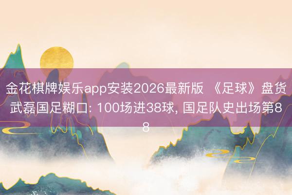 金花棋牌娱乐app安装2026最新版 《足球》盘货武磊国足糊口: 100场进38球, 国足队史出场第8