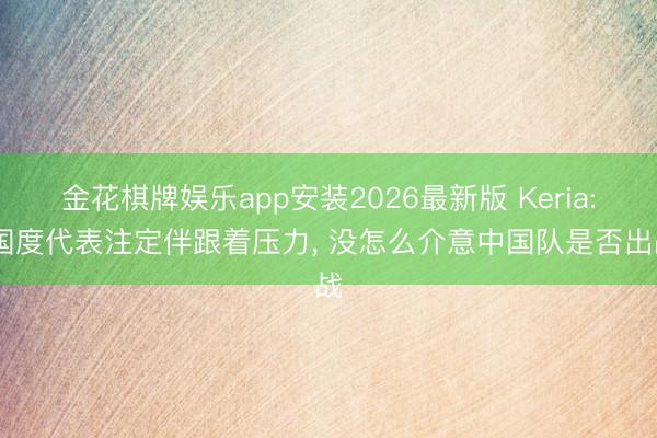 金花棋牌娱乐app安装2026最新版 Keria: 国度代表注定伴跟着压力, 没怎么介意中国队是否出战