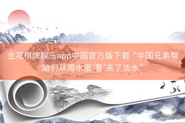 金花棋牌娱乐app中国官方版下载 “中国兄弟帮咱们从海水里‘要’来了淡水”