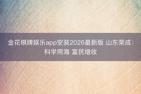 金花棋牌娱乐app安装2026最新版 山东荣成：科学用海 富民增收