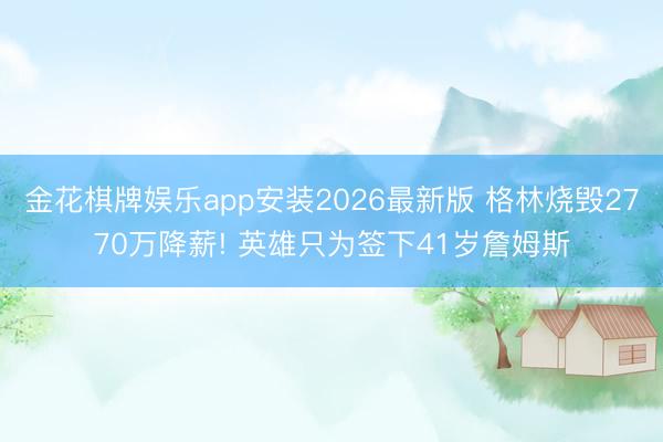 金花棋牌娱乐app安装2026最新版 格林烧毁2770万降薪! 英雄只为签下41岁詹姆斯