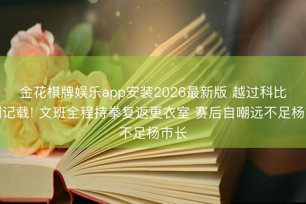 金花棋牌娱乐app安装2026最新版 越过科比连创记载! 文班全程持拳复返更衣室 赛后自嘲远不足杨市长