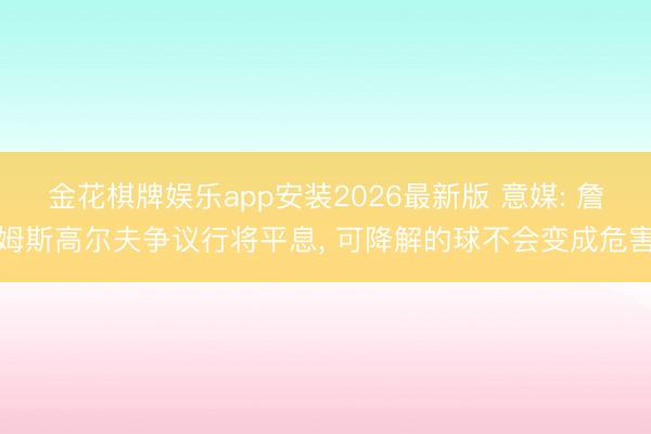 金花棋牌娱乐app安装2026最新版 意媒: 詹姆斯高尔夫争议行将平息， 可降解的球不会变成危害