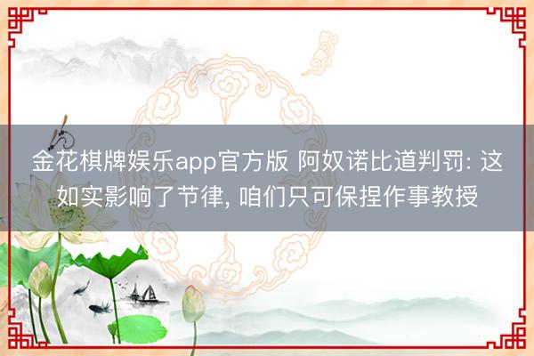 金花棋牌娱乐app官方版 阿奴诺比道判罚: 这如实影响了节律, 咱们只可保捏作事教授