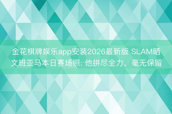 金花棋牌娱乐app安装2026最新版 SLAM晒文班亚马本日赛场照: 他拼尽全力、毫无保留