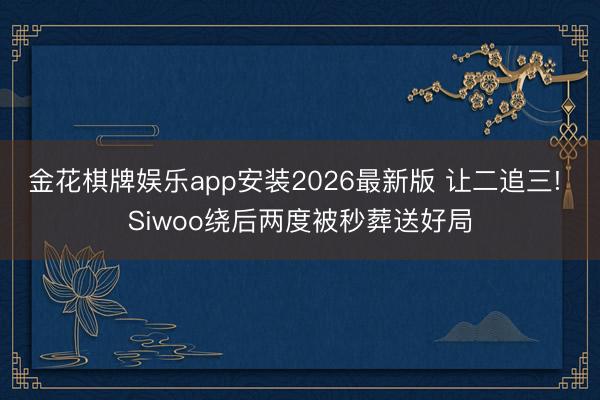 金花棋牌娱乐app安装2026最新版 让二追三! Siwoo绕后两度被秒葬送好局