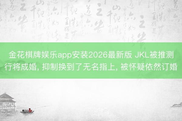 金花棋牌娱乐app安装2026最新版 JKL被推测行将成婚， 抑制换到了无名指上， 被怀疑依然订婚