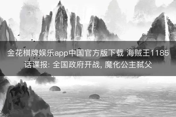 金花棋牌娱乐app中国官方版下载 海贼王1185话谍报: 全国政府开战, 魔化公主弑父