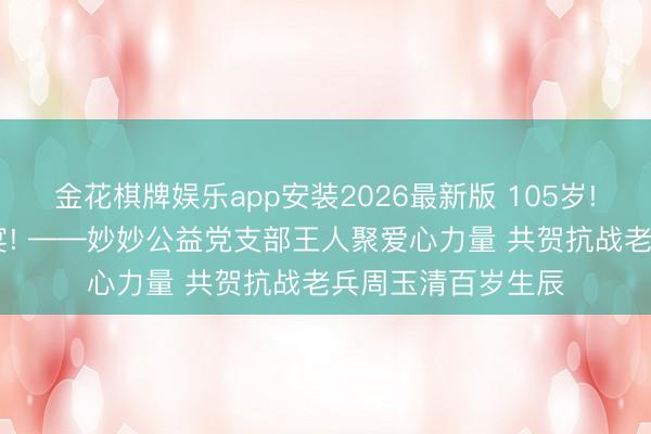 金花棋牌娱乐app安装2026最新版 105岁! 一场特殊的生辰宴! ——妙妙公益党支部王人聚爱心力量 共贺抗战老兵周玉清百岁生辰
