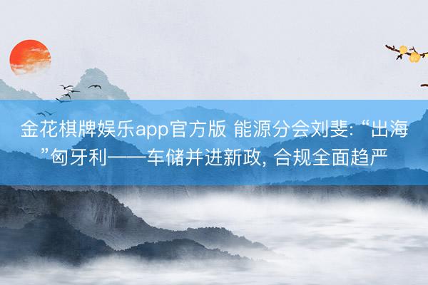 金花棋牌娱乐app官方版 能源分会刘斐: “出海”匈牙利——车储并进新政， 合规全面趋严