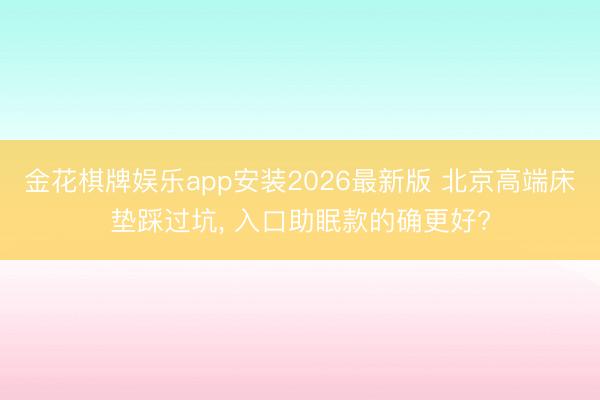 金花棋牌娱乐app安装2026最新版 北京高端床垫踩过坑, 入口助眠款的确更好?
