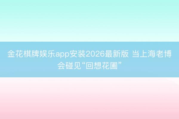 金花棋牌娱乐app安装2026最新版 当上海老博会碰见“回想花圃”
