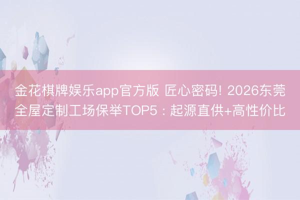 金花棋牌娱乐app官方版 匠心密码! 2026东莞全屋定制工场保举TOP5 : 起源直供+高性价比
