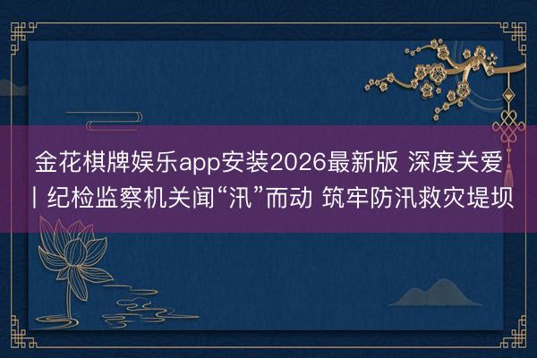 金花棋牌娱乐app安装2026最新版 深度关爱丨纪检监察机关闻“汛”而动 筑牢防汛救灾堤坝
