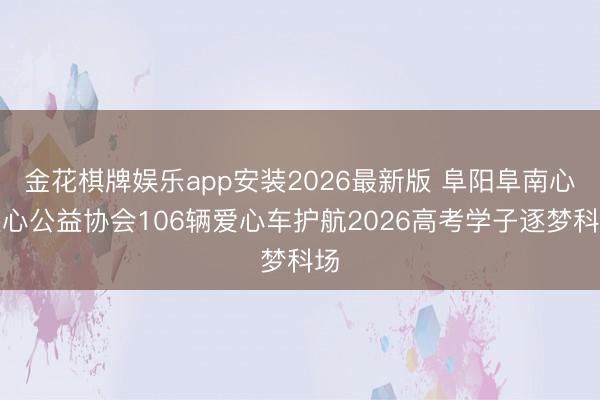 金花棋牌娱乐app安装2026最新版 阜阳阜南心连心公益协会106辆爱心车护航2026高考学子逐梦科场