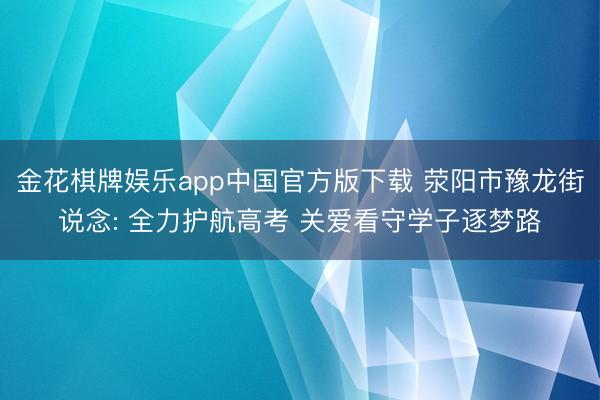 金花棋牌娱乐app中国官方版下载 荥阳市豫龙街说念: 全力护航高考 关爱看守学子逐梦路