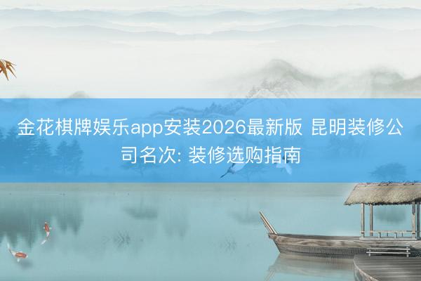 金花棋牌娱乐app安装2026最新版 昆明装修公司名次: 装修选购指南
