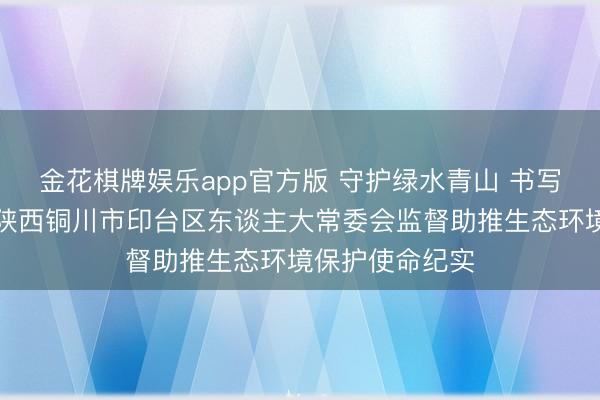 金花棋牌娱乐app官方版 守护绿水青山 书写生态答卷——陕西铜川市印台区东谈主大常委会监督助推生态环境保护使命纪实