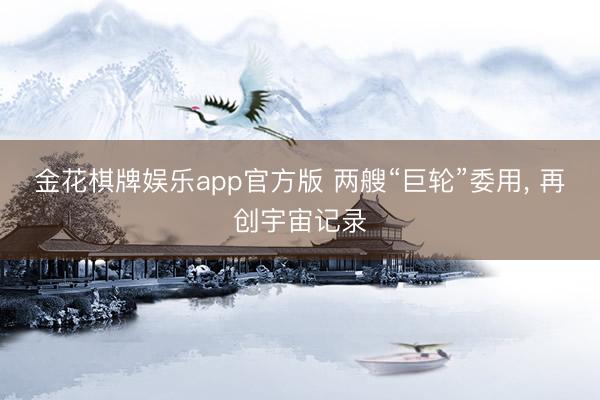 金花棋牌娱乐app官方版 两艘“巨轮”委用， 再创宇宙记录