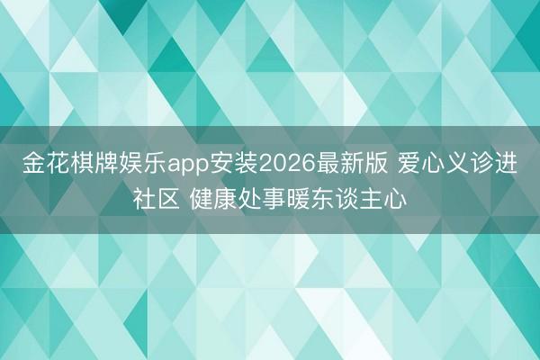 金花棋牌娱乐app安装2026最新版 爱心义诊进社区 健康处事暖东谈主心