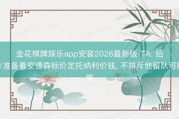金花棋牌娱乐app安装2026最新版 TA: 纽卡准备看安德森标价定托纳利价钱， 不排斥他留队可能