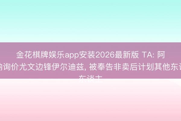 金花棋牌娱乐app安装2026最新版 TA: 阿森纳询价尤文边锋伊尔迪兹, 被奉告非卖后计划其他东谈主