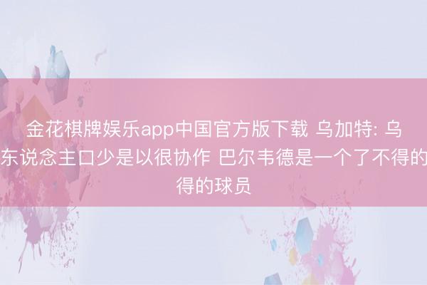 金花棋牌娱乐app中国官方版下载 乌加特: 乌拉圭东说念主口少是以很协作 巴尔韦德是一个了不得的球员