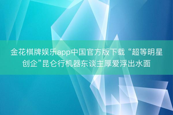 金花棋牌娱乐app中国官方版下载 “超等明星创企”昆仑行机器东谈主厚爱浮出水面