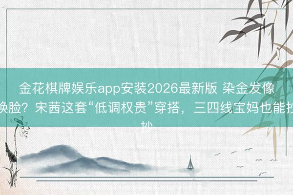 金花棋牌娱乐app安装2026最新版 染金发像换脸？宋茜这套“低调权贵”穿搭，三四线宝妈也能抄