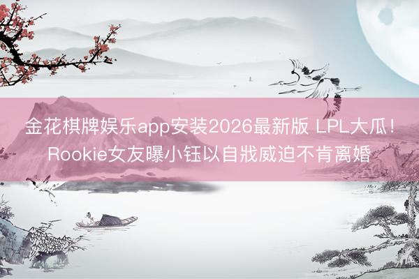 金花棋牌娱乐app安装2026最新版 LPL大瓜！Rookie女友曝小钰以自戕威迫不肯离婚