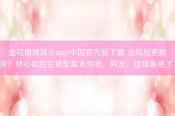 金花棋牌娱乐app中国官方版下载 当妈后更敢穿？林心如挖空裙配鬈发惊艳，网友：这现象绝了！