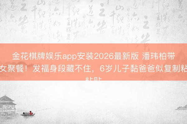金花棋牌娱乐app安装2026最新版 潘玮柏带妻女聚餐！发福身段藏不住，6岁儿子黏爸爸似复制粘贴