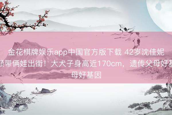 金花棋牌娱乐app中国官方版下载 42岁沈佳妮素颜带俩娃出街！大犬子身高近170cm，遗传父母好基因