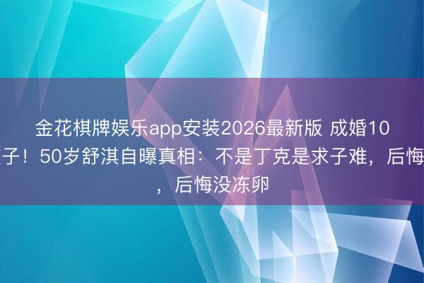 金花棋牌娱乐app安装2026最新版 成婚10年没孩子！50岁舒淇自曝真相：不是丁克是求子难，后悔没冻卵