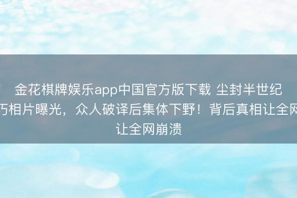 金花棋牌娱乐app中国官方版下载 尘封半世纪的精巧相片曝光，众人破译后集体下野！背后真相让全网崩溃