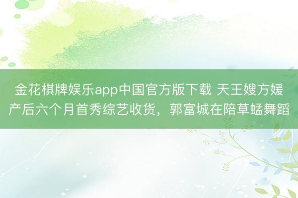 金花棋牌娱乐app中国官方版下载 天王嫂方媛产后六个月首秀综艺收货，郭富城在陪草蜢舞蹈