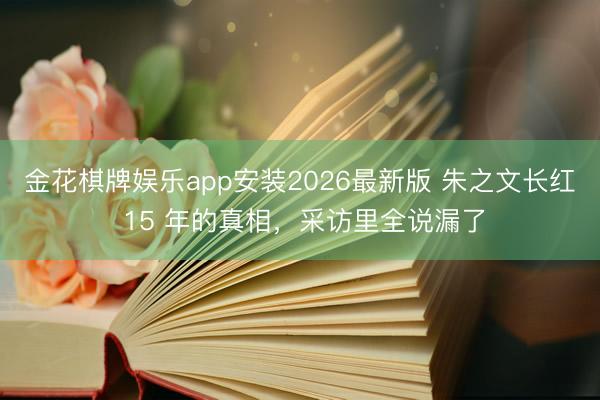 金花棋牌娱乐app安装2026最新版 朱之文长红 15 年的真相，采访里全说漏了