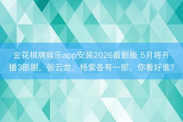 金花棋牌娱乐app安装2026最新版 5月将开播3部剧，张云龙、杨紫各有一部，你看好谁？