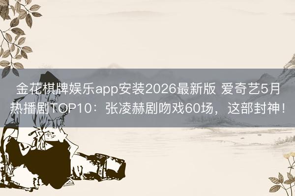 金花棋牌娱乐app安装2026最新版 爱奇艺5月热播剧TOP10：张凌赫剧吻戏60场，这部封神！
