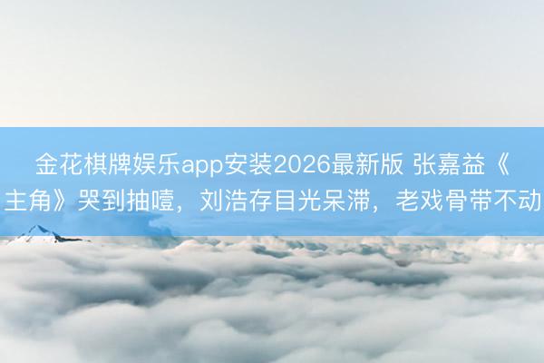 金花棋牌娱乐app安装2026最新版 张嘉益《主角》哭到抽噎，刘浩存目光呆滞，老戏骨带不动