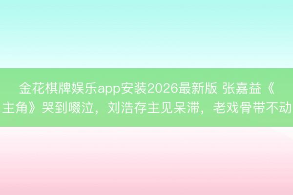 金花棋牌娱乐app安装2026最新版 张嘉益《主角》哭到啜泣，刘浩存主见呆滞，老戏骨带不动
