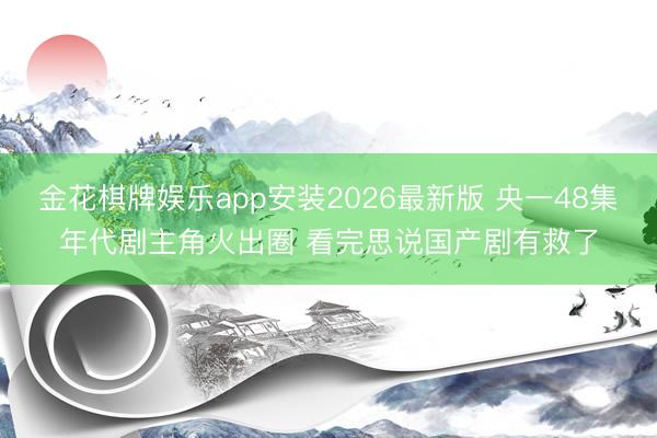 金花棋牌娱乐app安装2026最新版 央一48集年代剧主角火出圈 看完思说国产剧有救了