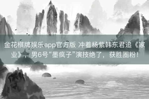 金花棋牌娱乐app官方版 冲着杨紫韩东君追《家业》，男6号“墨疯子”演技绝了，获胜圈粉！
