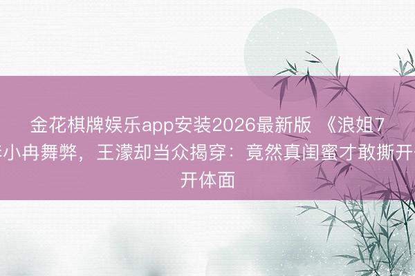 金花棋牌娱乐app安装2026最新版 《浪姐7》李小冉舞弊，王濛却当众揭穿：竟然真闺蜜才敢撕开体面