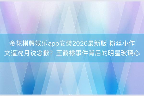 金花棋牌娱乐app安装2026最新版 粉丝小作文逼沈月说念歉？王鹤棣事件背后的明星玻璃心
