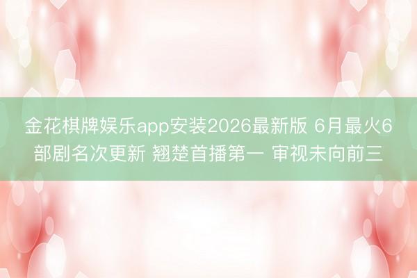 金花棋牌娱乐app安装2026最新版 6月最火6部剧名次更新 翘楚首播第一 审视未向前三