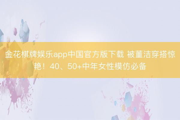 金花棋牌娱乐app中国官方版下载 被董洁穿搭惊艳!40、50+中年女性模仿必备