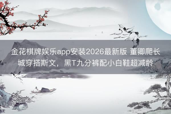 金花棋牌娱乐app安装2026最新版 董卿爬长城穿搭斯文,黑T九分裤配小白鞋超减龄