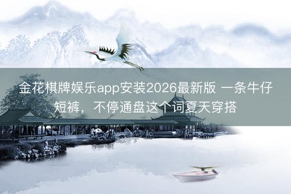 金花棋牌娱乐app安装2026最新版 一条牛仔短裤，不停通盘这个词夏天穿搭