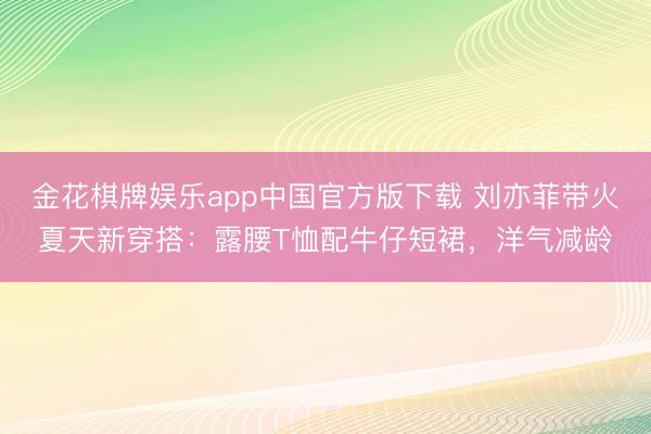 金花棋牌娱乐app中国官方版下载 刘亦菲带火夏天新穿搭:露腰T恤配牛仔短裙,洋气减龄